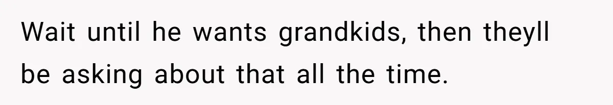 Wait until he wants grandkids, then theyll be asking about that all the time.