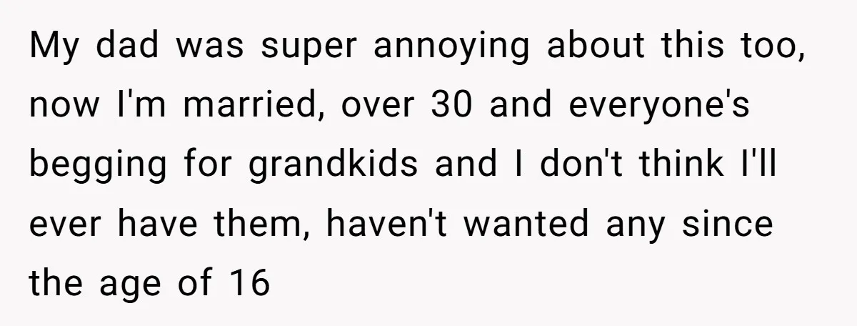 My dad was super annoying about this too, now I'm married, over 30 and everyone's begging for grandkids and I don't think I'll ever have them, haven't wanted any since...