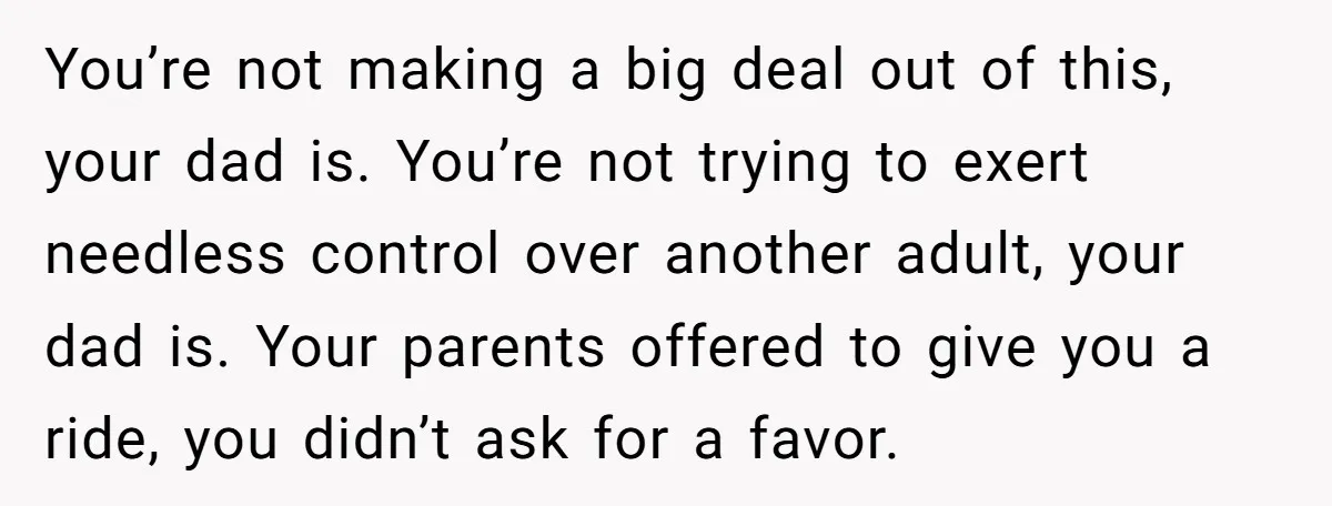 You’re not making a big deal out of this, your dad is. You’re not trying to exert needless control over another adult, your dad is. Your parents offered to give...