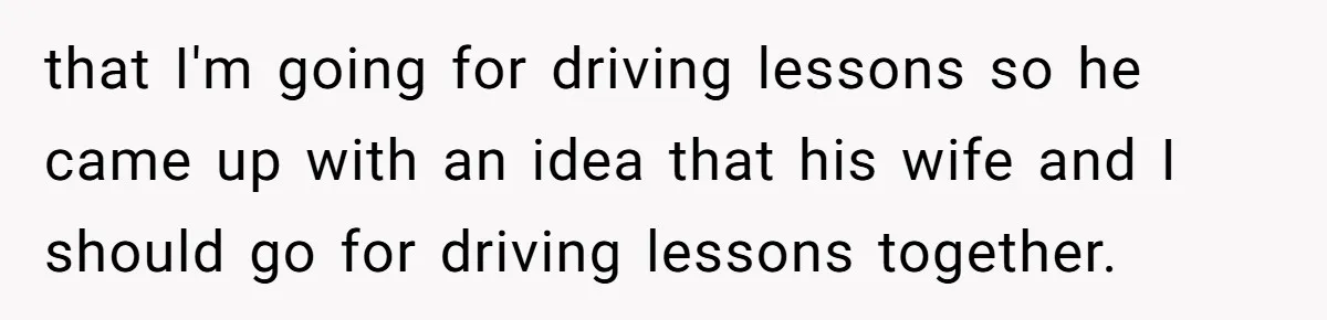 that I'm going for driving lessons so he came up with an idea that his wife and I should go for driving lessons together.