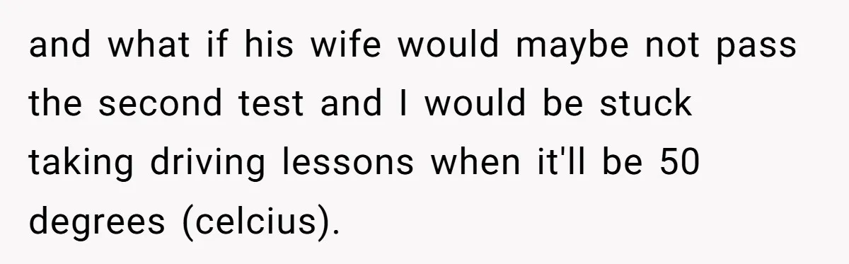 and what if his wife would maybe not pass the second test and I would be stuck taking driving lessons when it'll be 50 degrees (celcius).