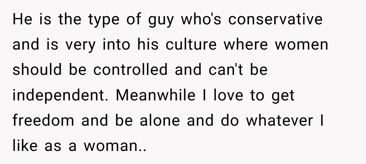 He is the type of guy who's conservative and is very into his culture where women should be controlled and can't be independent. Meanwhile I love to get freedom and...