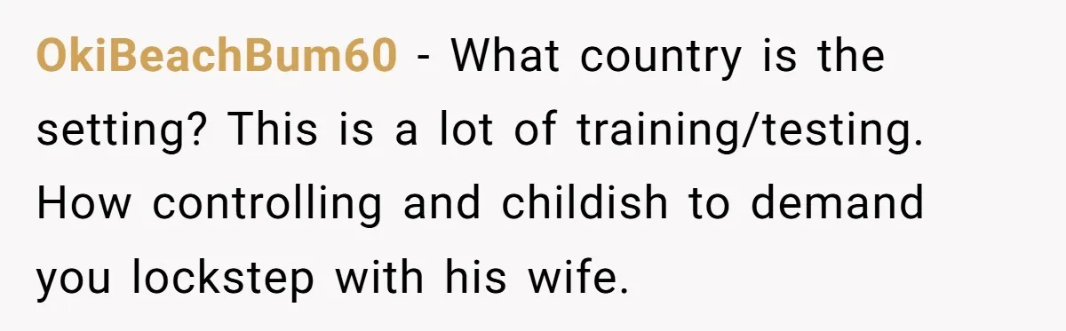 OkiBeachBum60 − What country is the setting? This is a lot of training/testing. How controlling and childish to demand you lockstep with his wife.