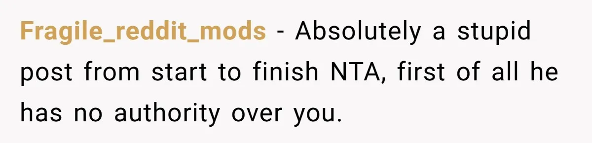 Fragile_reddit_mods − Absolutely a stupid post from start to finish NTA, first of all he has no authority over you.