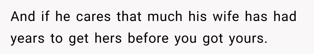 And if he cares that much his wife has had years to get hers before you got yours.