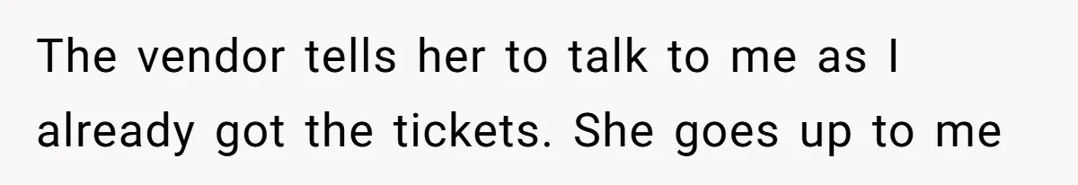 The vendor tells her to talk to me as I already got the tickets. She goes up to me