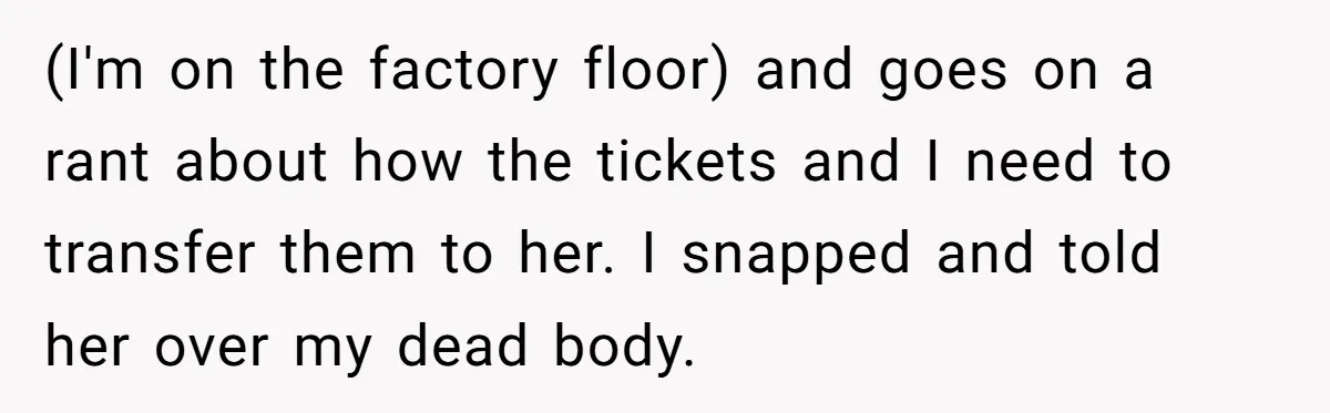 (I'm on the factory floor) and goes on a rant about how the tickets and I need to transfer them to her. I snapped and told her over my dead...