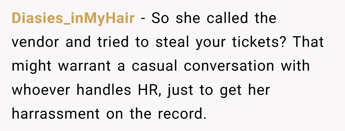 Diasies_inMyHair − So she called the vendor and tried to steal your tickets? That might warrant a casual conversation with whoever handles HR, just to get her harrassment on the...