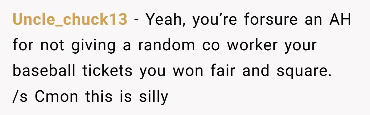Uncle_chuck13 − Yeah, you’re forsure an AH for not giving a random co worker your baseball tickets you won fair and square. /s Cmon this is silly