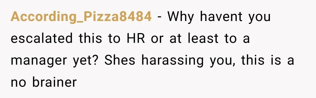 According_Pizza8484 − Why havent you escalated this to HR or at least to a manager yet? Shes harassing you, this is a no brainer