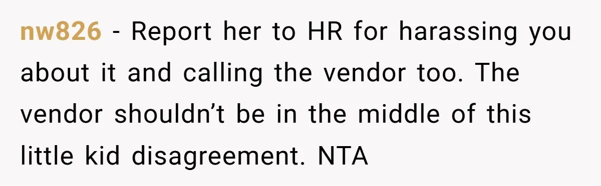 nw826 − Report her to HR for harassing you about it and calling the vendor too. The vendor shouldn’t be in the middle of this little kid disagreement. NTA