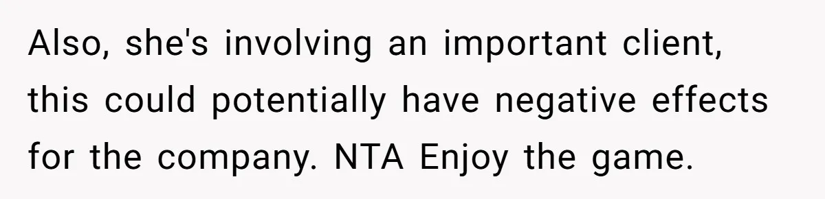 Also, she's involving an important client, this could potentially have negative effects for the company. NTA Enjoy the game.