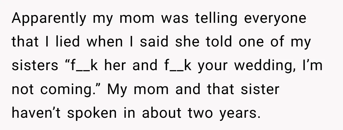 Apparently my mom was telling everyone that I lied when I said she told one of my sisters “f__k her and f__k your wedding, I’m not coming.” My mom and...