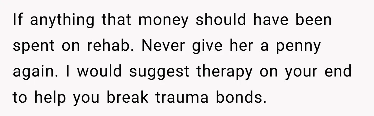 If anything that money should have been spent on rehab. Never give her a penny again. I would suggest therapy on your end to help you break trauma bonds.