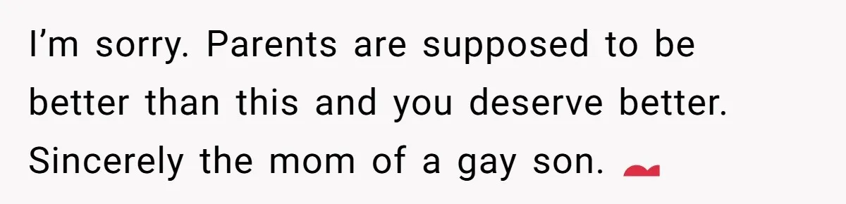 I’m sorry. Parents are supposed to be better than this and you deserve better. Sincerely the mom of a gay son. 💕