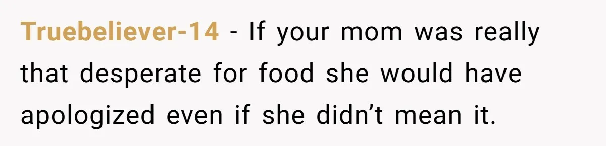 Truebeliever-14 − If your mom was really that desperate for food she would have apologized even if she didn’t mean it.
