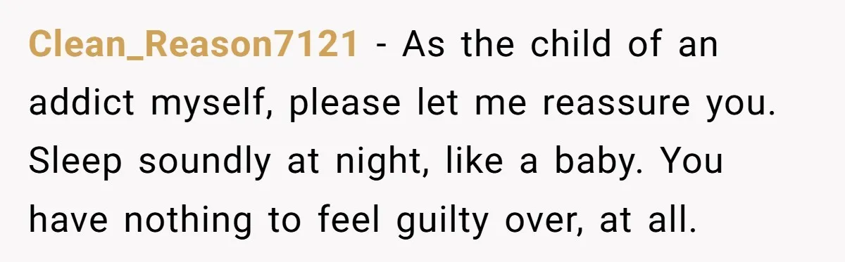 Clean_Reason7121 − As the child of an addict myself, please let me reassure you. Sleep soundly at night, like a baby. You have nothing to feel guilty over, at all.