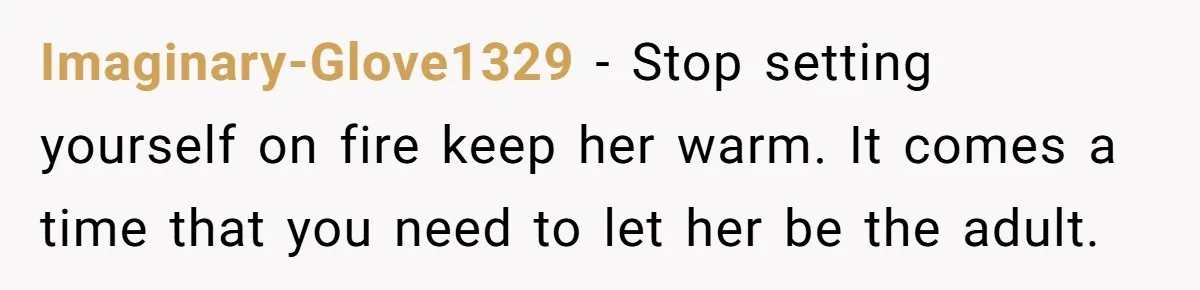 Imaginary-Glove1329 − Stop setting yourself on fire keep her warm. It comes a time that you need to let her be the adult.