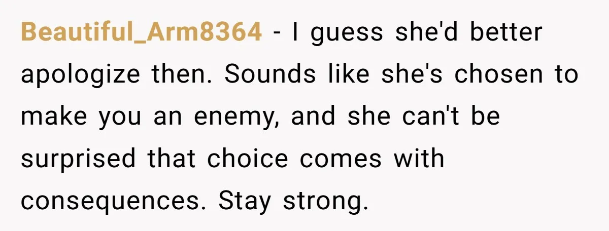 Beautiful_Arm8364 − I guess she'd better apologize then. Sounds like she's chosen to make you an enemy, and she can't be surprised that choice comes with consequences. Stay strong.