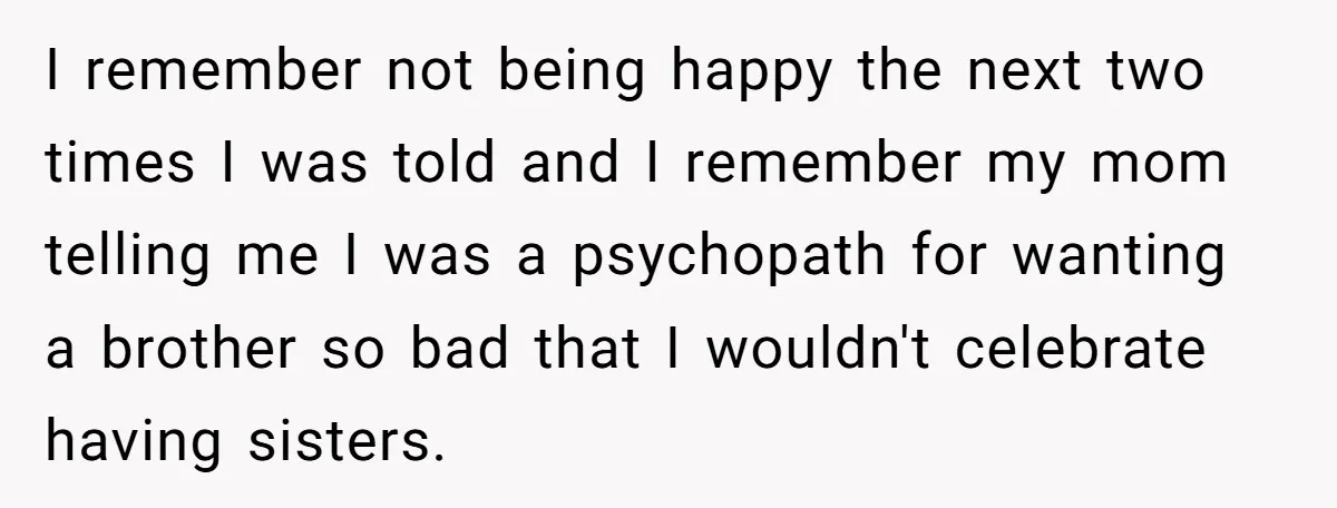 I remember not being happy the next two times I was told and I remember my mom telling me I was a psychopath for wanting a brother so bad that...
