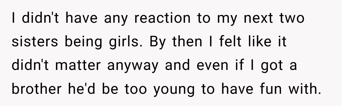 I didn't have any reaction to my next two sisters being girls. By then I felt like it didn't matter anyway and even if I got a brother he'd be...