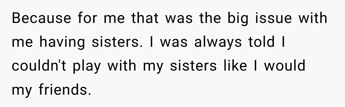 Because for me that was the big issue with me having sisters. I was always told I couldn't play with my sisters like I would my friends.