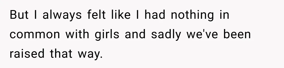 But I always felt like I had nothing in common with girls and sadly we've been raised that way.