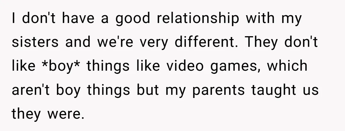 I don't have a good relationship with my sisters and we're very different. They don't like *boy* things like video games, which aren't boy things but my parents taught us...