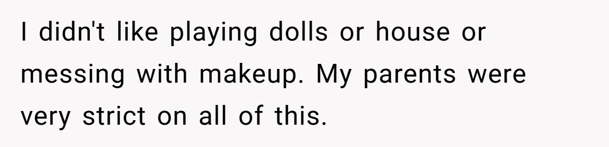 I didn't like playing dolls or house or messing with makeup. My parents were very strict on all of this.