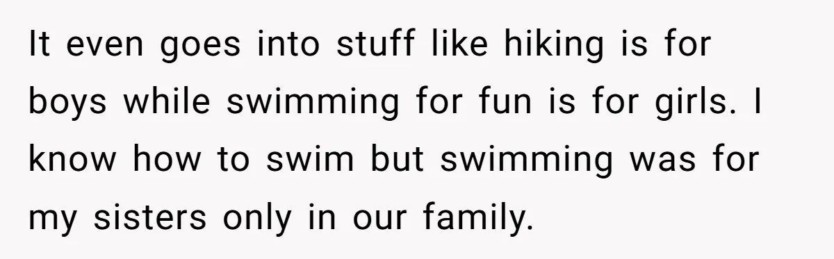 It even goes into stuff like hiking is for boys while swimming for fun is for girls. I know how to swim but swimming was for my sisters only in...