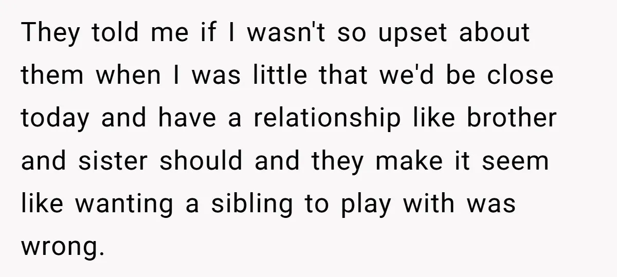 They told me if I wasn't so upset about them when I was little that we'd be close today and have a relationship like brother and sister should and they...