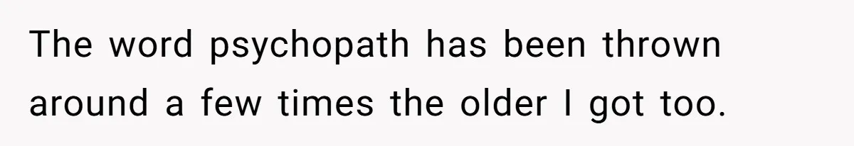 The word psychopath has been thrown around a few times the older I got too.