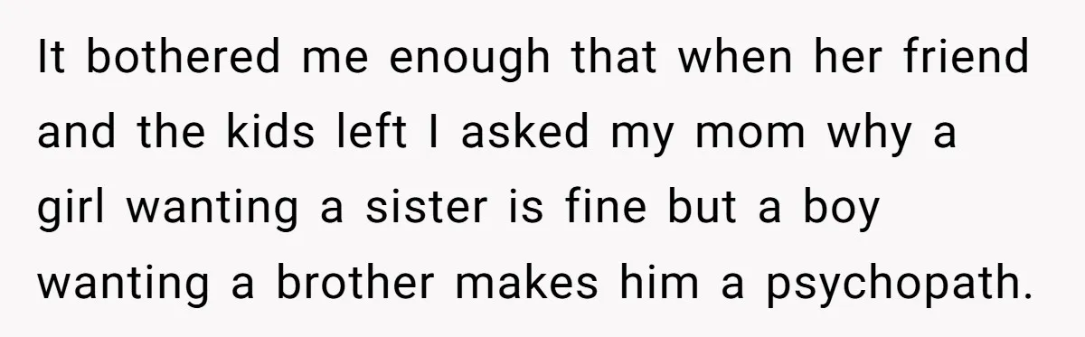 It bothered me enough that when her friend and the kids left I asked my mom why a girl wanting a sister is fine but a boy wanting a brother...