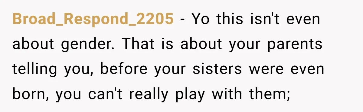 Broad_Respond_2205 − Yo this isn't even about gender. That is about your parents telling you, before your sisters were even born, you can't really play with them;