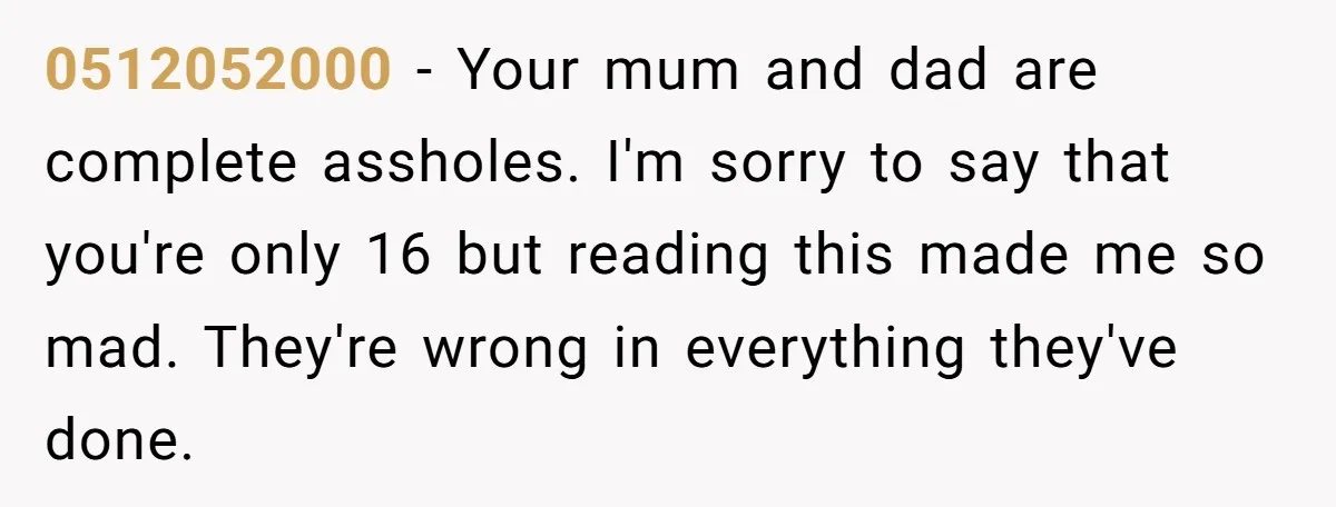 0512052000 − Your mum and dad are complete assholes. I'm sorry to say that you're only 16 but reading this made me so mad. They're wrong in everything they've done.