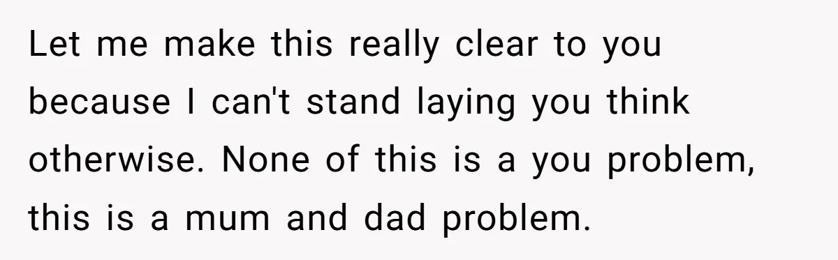 Let me make this really clear to you because I can't stand laying you think otherwise. None of this is a you problem, this is a mum and dad problem.