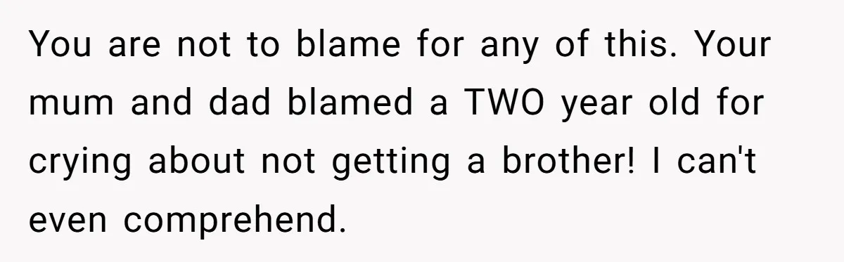 You are not to blame for any of this. Your mum and dad blamed a TWO year old for crying about not getting a brother! I can't even comprehend.