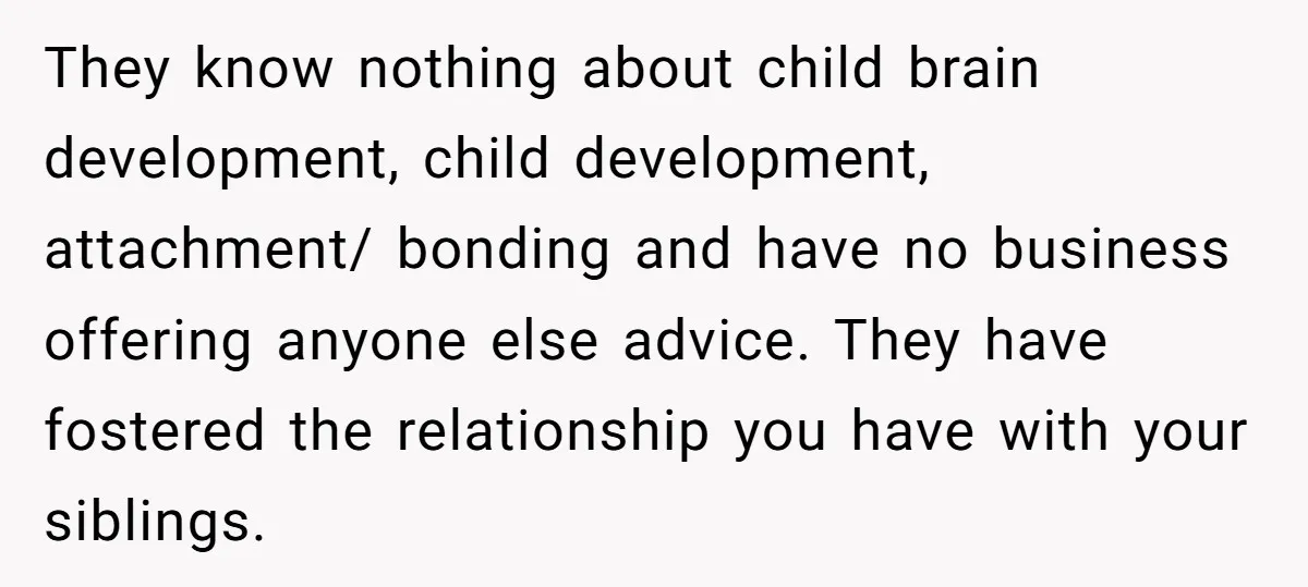 They know nothing about child brain development, child development, attachment/ bonding and have no business offering anyone else advice. They have fostered the relationship you have with your siblings.