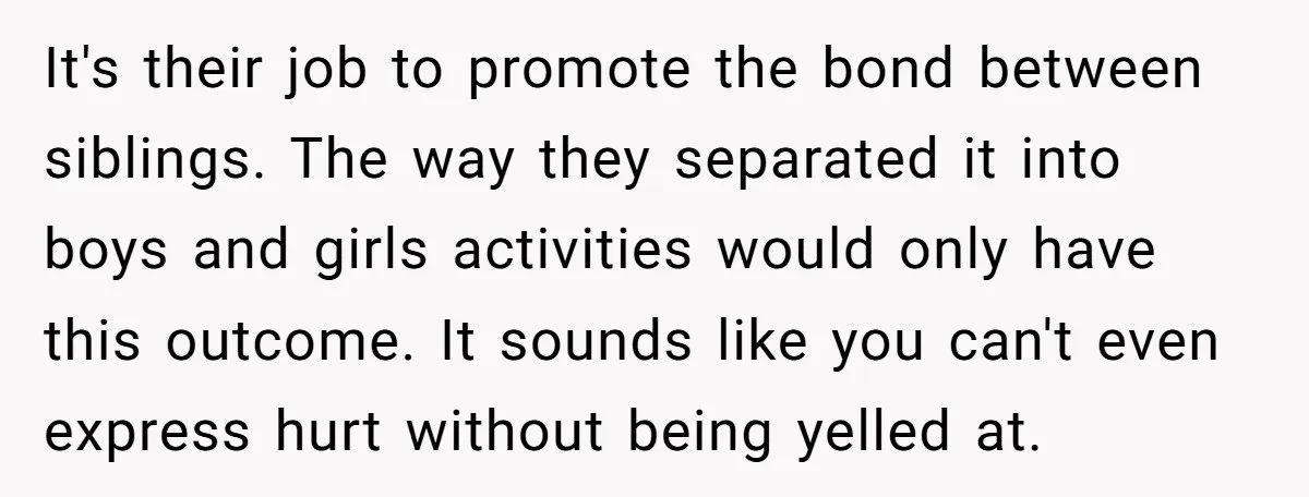 It's their job to promote the bond between siblings. The way they separated it into boys and girls activities would only have this outcome. It sounds like you can't even...