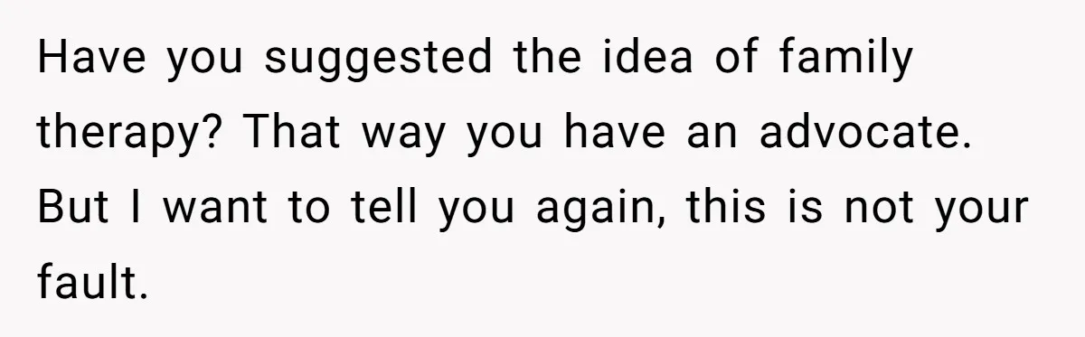 Have you suggested the idea of family therapy? That way you have an advocate. But I want to tell you again, this is not your fault.