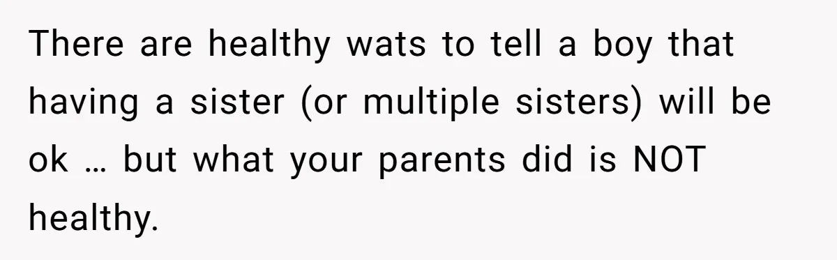 There are healthy wats to tell a boy that having a sister (or multiple sisters) will be ok … but what your parents did is NOT healthy.