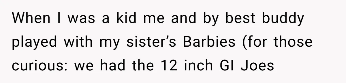 When I was a kid me and by best buddy played with my sister’s Barbies (for those curious: we had the 12 inch GI Joes