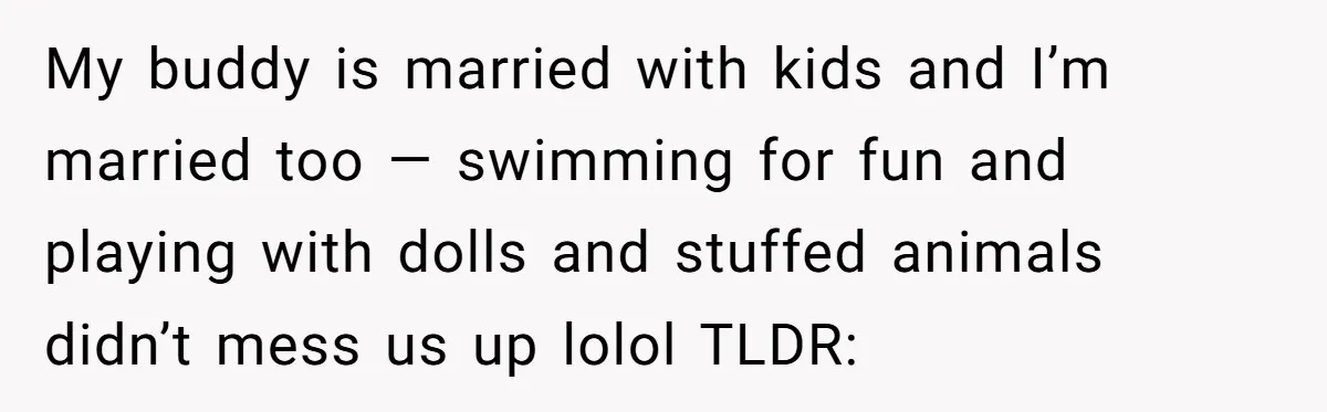 My buddy is married with kids and I’m married too — swimming for fun and playing with dolls and stuffed animals didn’t mess us up lolol TLDR: