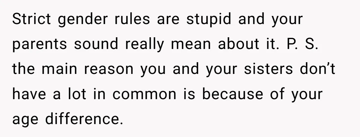 Strict gender rules are stupid and your parents sound really mean about it. P. S. the main reason you and your sisters don’t have a lot in common is because...