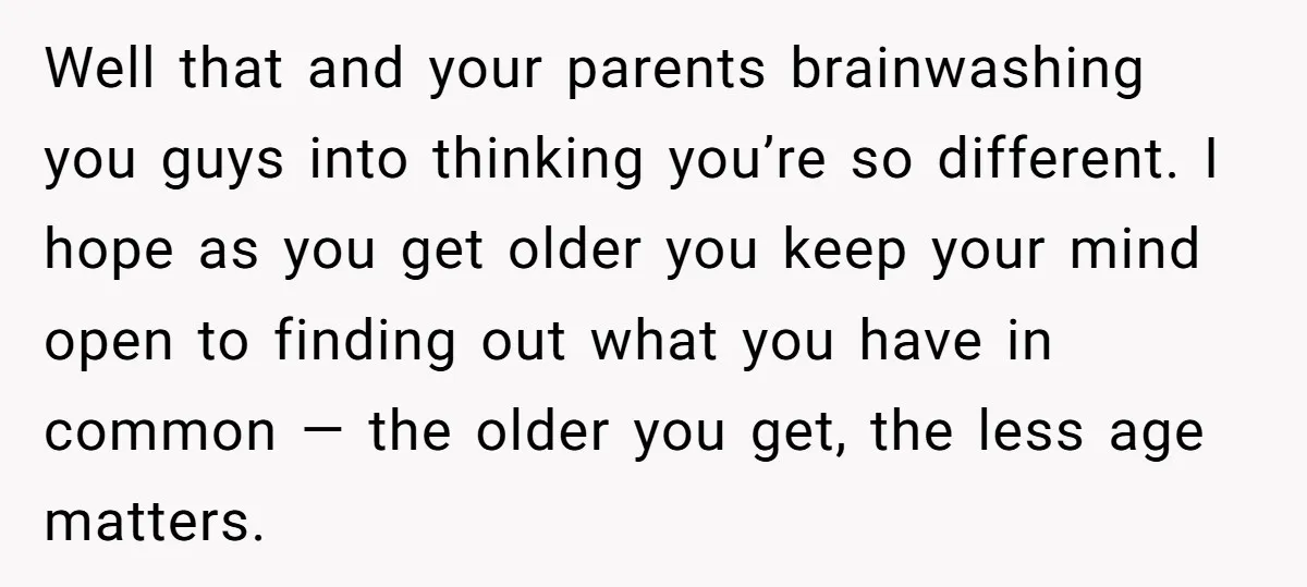 Well that and your parents brainwashing you guys into thinking you’re so different. I hope as you get older you keep your mind open to finding out what you have...