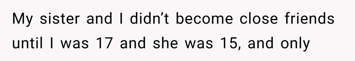 My sister and I didn’t become close friends until I was 17 and she was 15, and only