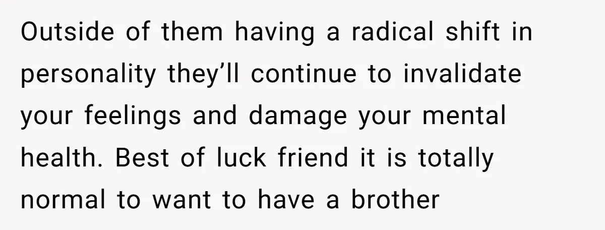 Outside of them having a radical shift in personality they’ll continue to invalidate your feelings and damage your mental health. Best of luck friend it is totally normal to want...