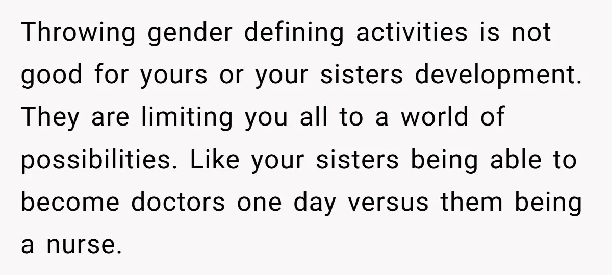Throwing gender defining activities is not good for yours or your sisters development. They are limiting you all to a world of possibilities. Like your sisters being able to become...