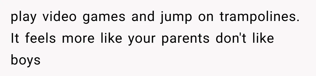 play video games and jump on trampolines. It feels more like your parents don't like boys