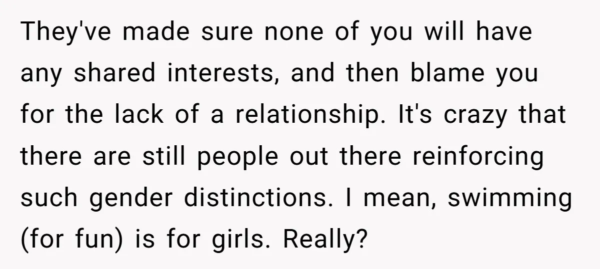 They've made sure none of you will have any shared interests, and then blame you for the lack of a relationship. It's crazy that there are still people out there...